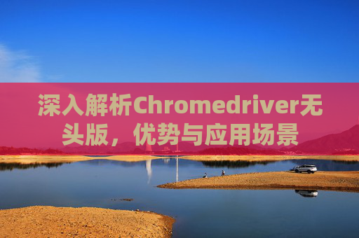 深入解析Chromedriver无头版，优势与应用场景